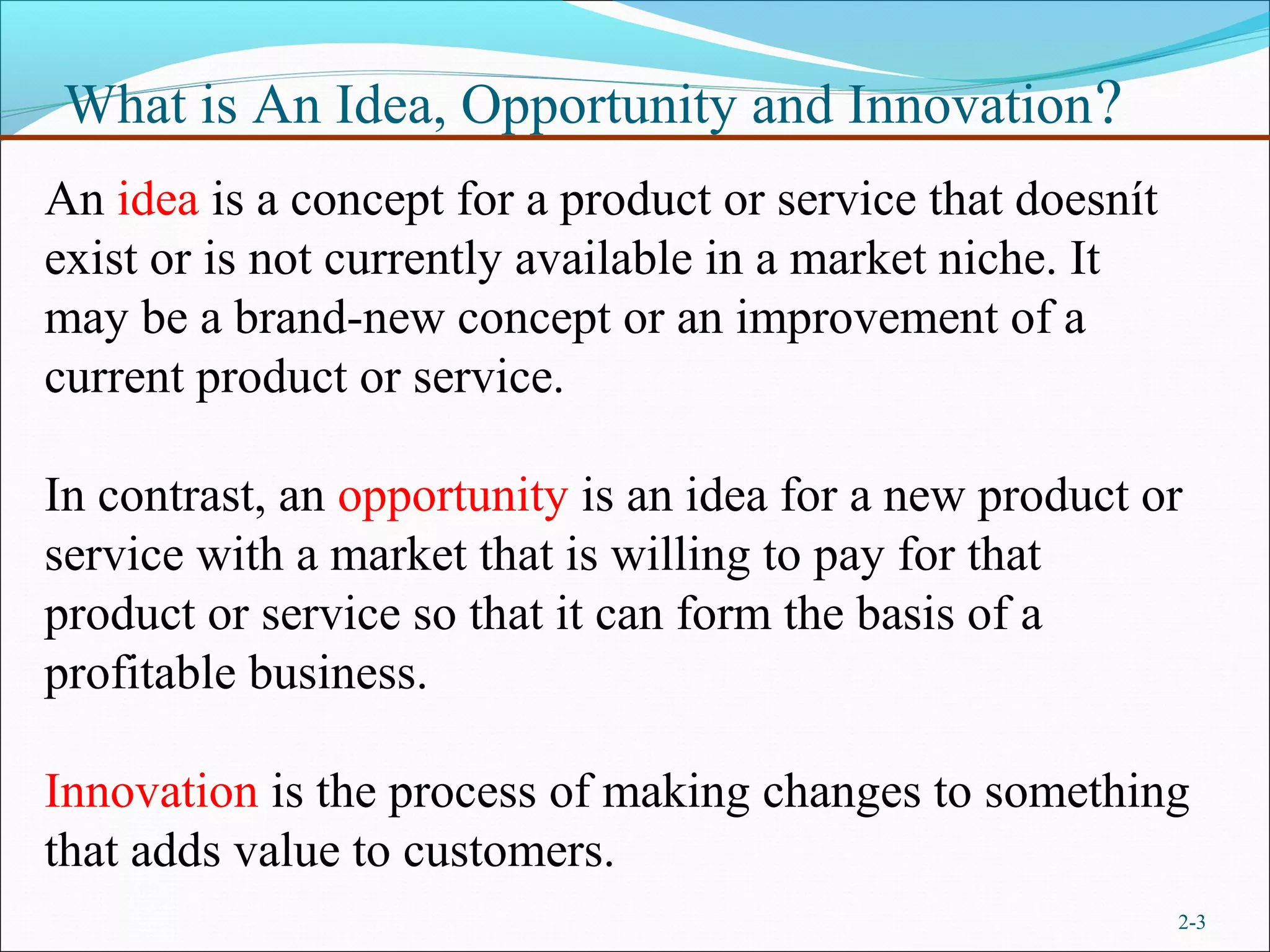What is An Idea, Opportunity and Innovation ?
An idea is a concept for a product or service that doesnít
exist or is not currently available in a market niche. It
may be a brand-new concept or an improvement of a
current product or service.

In contrast, an opportunity is an idea for a new product or
service with a market that is willing to pay for that
product or service so that it can form the basis of a
profitable business.

Innovation is the process of making changes to something
that adds value to customers.
                                                             2-3
 