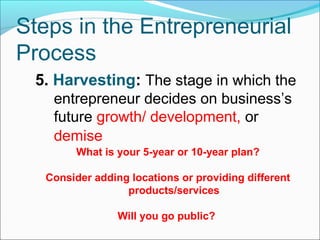 Steps in the Entrepreneurial
Process
 5. Harvesting: The stage in which the
    entrepreneur decides on business’s
    future growth/ development, or
    demise
         What is your 5-year or 10-year plan?

   Consider adding locations or providing different
                  products/services

                 Will you go public?
 