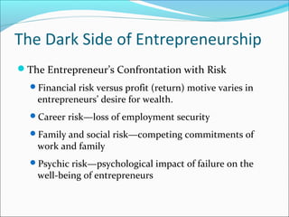 The Dark Side of Entrepreneurship
The Entrepreneur’s Confrontation with Risk
  Financial risk versus profit (return) motive varies in
    entrepreneurs’ desire for wealth.
  Career risk—loss of employment security

  Family and social risk—competing commitments of
    work and family
  Psychic risk—psychological impact of failure on the
    well-being of entrepreneurs
 