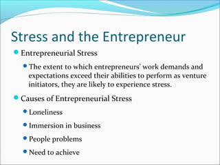 Stress and the Entrepreneur
Entrepreneurial Stress
  The extent to which entrepreneurs’ work demands and
    expectations exceed their abilities to perform as venture
    initiators, they are likely to experience stress.
Causes of Entrepreneurial Stress
  Loneliness

  Immersion in business

  People problems

  Need to achieve
 