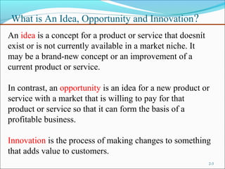 What is An Idea, Opportunity and Innovation ?
An idea is a concept for a product or service that doesnít
exist or is not currently available in a market niche. It
may be a brand-new concept or an improvement of a
current product or service.

In contrast, an opportunity is an idea for a new product or
service with a market that is willing to pay for that
product or service so that it can form the basis of a
profitable business.

Innovation is the process of making changes to something
that adds value to customers.
                                                             2-3
 