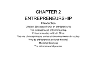 CHAPTER 2
ENTREPRENEURSHIP
Introduction
Different concepts on what an entrepreneur is
The renaissance of entrepreneurship
Entrepreneurship in South Africa
The role of entrepreneurs and small-business owners in society
Why do entrepreneurs do what they do?
The small business
The entrepreneurial process
 