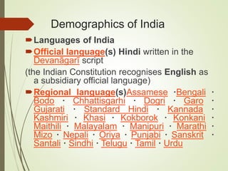 Demographics of India
Languages of India
Official language(s) Hindi written in the
Devanāgarī script
(the Indian Constitution recognises English as
a subsidiary official language)
Regional language(s)Assamese ·Bengali ·
Bodo · Chhattisgarhi · Dogri · Garo ·
Gujarati · Standard Hindi · Kannada ·
Kashmiri · Khasi · Kokborok · Konkani ·
Maithili · Malayalam · Manipuri · Marathi ·
Mizo · Nepali · Oriya · Punjabi · Sanskrit ·
Santali · Sindhi · Telugu · Tamil · Urdu
 