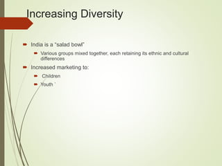 Increasing Diversity
 India is a “salad bowl”
 Various groups mixed together, each retaining its ethnic and cultural
differences
 Increased marketing to:
 Children
 Youth `
 