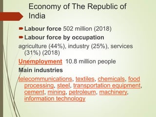 Economy of The Republic of
India
Labour force 502 million (2018)
Labour force by occupation
agriculture (44%), industry (25%), services
(31%) (2018)
Unemployment 10.8 million people
Main industries
telecommunications, textiles, chemicals, food
processing, steel, transportation equipment,
cement, mining, petroleum, machinery,
information technology
 