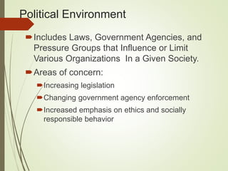 Political Environment
Includes Laws, Government Agencies, and
Pressure Groups that Influence or Limit
Various Organizations In a Given Society.
Areas of concern:
Increasing legislation
Changing government agency enforcement
Increased emphasis on ethics and socially
responsible behavior
 