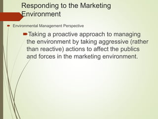 Responding to the Marketing
Environment
 Environmental Management Perspective
Taking a proactive approach to managing
the environment by taking aggressive (rather
than reactive) actions to affect the publics
and forces in the marketing environment.
 