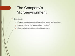 The Company’s
Microenvironment
 Suppliers:
 Provide resources needed to produce goods and services.
 Important link in the “value delivery system.”
 Most marketers treat suppliers like partners.
 