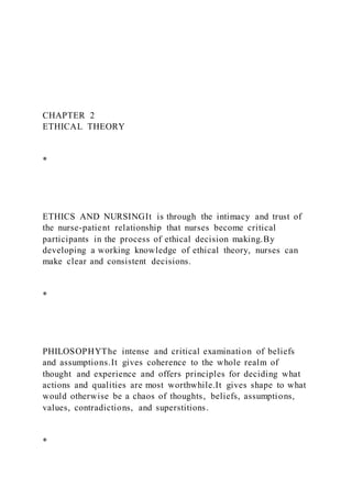 CHAPTER 2
ETHICAL THEORY
*
ETHICS AND NURSINGIt is through the intimacy and trust of
the nurse-patient relationship that nurses become critical
participants in the process of ethical decision making.By
developing a working knowledge of ethical theory, nurses can
make clear and consistent decisions.
*
PHILOSOPHYThe intense and critical examination of beliefs
and assumptions.It gives coherence to the whole realm of
thought and experience and offers principles for deciding what
actions and qualities are most worthwhile.It gives shape to what
would otherwise be a chaos of thoughts, beliefs, assumptions,
values, contradictions, and superstitions.
*
 