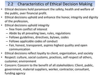 2.2 Characteristics of Ethical Decision Making
• Ethical decisions hold paramount the safety, health and welfare of
the public, over financial profit.
• Ethical decisions uphold and enhance the honor, integrity and dignity
of the profession,
• Ethical decisions uphold integrity
– free from conflict of interest
– Abide by all prevailing laws, rules, regulations
– Follows guidelines, directives, bylaws, codes
– Follows applicable codes of conduct
– Fair, honest, transparent, aspires highest quality and open
communication
• Ethical decisions reflect loyalty to client, organization, and society
• Respect: culture, social customs, practices, self respect of others,
customer, environment
• Concern: Concern to the benefit of all stakeholders: Client, public,
government, material suppliers, worker, contractor, consultant,
funding agency
 