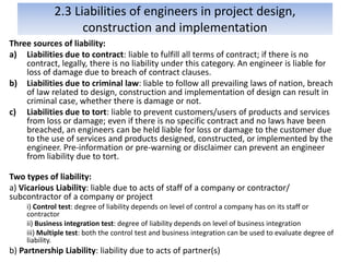 2.3 Liabilities of engineers in project design,
construction and implementation
Three sources of liability:
a) Liabilities due to contract: liable to fulfill all terms of contract; if there is no
contract, legally, there is no liability under this category. An engineer is liable for
loss of damage due to breach of contract clauses.
b) Liabilities due to criminal law: liable to follow all prevailing laws of nation, breach
of law related to design, construction and implementation of design can result in
criminal case, whether there is damage or not.
c) Liabilities due to tort: liable to prevent customers/users of products and services
from loss or damage; even if there is no specific contract and no laws have been
breached, an engineers can be held liable for loss or damage to the customer due
to the use of services and products designed, constructed, or implemented by the
engineer. Pre-information or pre-warning or disclaimer can prevent an engineer
from liability due to tort.
Two types of liability:
a) Vicarious Liability: liable due to acts of staff of a company or contractor/
subcontractor of a company or project
i) Control test: degree of liability depends on level of control a company has on its staff or
contractor
ii) Business integration test: degree of liability depends on level of business integration
iii) Multiple test: both the control test and business integration can be used to evaluate degree of
liability.
b) Partnership Liability: liability due to acts of partner(s)
 