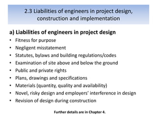 2.3 Liabilities of engineers in project design,
construction and implementation
a) Liabilities of engineers in project design
• Fitness for purpose
• Negligent misstatement
• Statutes, bylaws and building regulations/codes
• Examination of site above and below the ground
• Public and private rights
• Plans, drawings and specifications
• Materials (quantity, quality and availability)
• Novel, risky design and employers’ interference in design
• Revision of design during construction
Further details are in Chapter 4.
 