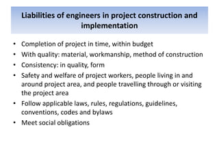 Liabilities of engineers in project construction and
implementation
• Completion of project in time, within budget
• With quality: material, workmanship, method of construction
• Consistency: in quality, form
• Safety and welfare of project workers, people living in and
around project area, and people travelling through or visiting
the project area
• Follow applicable laws, rules, regulations, guidelines,
conventions, codes and bylaws
• Meet social obligations
 