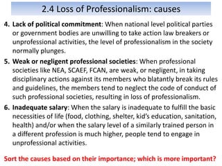 2.4 Loss of Professionalism: causes
4. Lack of political commitment: When national level political parties
or government bodies are unwilling to take action law breakers or
unprofessional activities, the level of professionalism in the society
normally plunges.
5. Weak or negligent professional societies: When professional
societies like NEA, SCAEF, FCAN, are weak, or negligent, in taking
disciplinary actions against its members who blatantly break its rules
and guidelines, the members tend to neglect the code of conduct of
such professional societies, resulting in loss of professionalism.
6. Inadequate salary: When the salary is inadequate to fulfill the basic
necessities of life (food, clothing, shelter, kid’s education, sanitation,
health) and/or when the salary level of a similarly trained person in
a different profession is much higher, people tend to engage in
unprofessional activities.
Sort the causes based on their importance; which is more important?
 