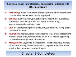 2.5 Ethical Issues in professional engineering in dealing with
other professions
a) Accounting: when accountant expects approval of bill before work
completed or before work quality approved
b) Banking: over valuation, project progress report, not evaluating
parameters which may affect feasibility, not disclosing
assumptions and associated risks
c) Law: disclosing/hiding client’s info, lying under oath, telling partial
truth with ill intent
d) Journalism: disclosing client’s confidential info, provide statement
without proof, data, temptation to be on mass media, appearing
on interview on topics out of expertise
e) Management: Loyalty to management , whistle blowing, witness
protection, leaking of confidential data to government for public
good, unfair treatment to subordinates.
Chapter 2 Completed.
 