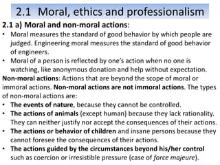 2.1 Moral, ethics and professionalism
2.1 a) Moral and non-moral actions:
• Moral measures the standard of good behavior by which people are
judged. Engineering moral measures the standard of good behavior
of engineers.
• Moral of a person is reflected by one’s action when no one is
watching, like anonymous donation and help without expectation.
Non-moral actions: Actions that are beyond the scope of moral or
immoral actions. Non-moral actions are not immoral actions. The types
of non-moral actions are:
• The events of nature, because they cannot be controlled.
• The actions of animals (except human) because they lack rationality.
They can neither justify nor accept the consequences of their actions.
• The actions or behavior of children and insane persons because they
cannot foresee the consequences of their actions.
• The actions guided by the circumstances beyond his/her control
such as coercion or irresistible pressure (case of force majeure).
 