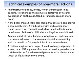 Technical examples of non-moral actions
• An infrastructure (road, bridge, tower, transmission lines,
building, telephone connection, etc.) destroyed by natural
events like an earthquake, flood, or landslide is a non-moral
event.
• A child (less than 14 years old) hacking website of a company is
a non-moral event. A child cutting wire and causing short-
circuit in electrical connection which resulted in fire is a non-
moral event. Action of a child which is illegal for an adult to do.
• An elephant destroying buildings, wooden electrical-poles etc.
is a non-moral event. If the same elephant does something
which is beneficial for people, it is still a non-moral event.
• A resident engineer of a project forced to change alignment of
a road, or an MIS engineer of an internet service provider or a
social media site forced to reveal password of its clients, under
threat of life, is a non-moral event.
 