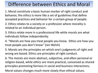 Difference between Ethics and Moral
1. Moral constitute a basic human marker of right conduct and
behavior, the ethics is more like a set of guidelines that define
accepted practices and behavior for a certain group of people.
2. Ethics relates to a society or a profession where morality is
related to an individual person.
3. Ethics relate more in a professional life while morals are what
individuals follow independently.
4. “Morals are how you treat people you know. Ethics are how you
treat people you don’t know” (Ian Welsh)
5. Morals are the principles on which one’s judgments of right and
wrong are based. Ethics are principles of right conduct.
6. The morals are more abstract, subjective, and often personal or
religion-based, while ethics are more practical, conceived as shared
principles promoting fairness in social and business interactions.
Moral values changes much more slowly than ethical values.
 