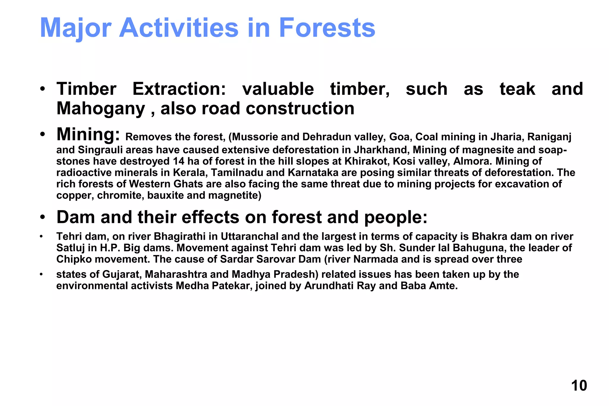 10
Major Activities in Forests
• Timber Extraction: valuable timber, such as teak and
Mahogany , also road construction
• Mining: Removes the forest, (Mussorie and Dehradun valley, Goa, Coal mining in Jharia, Raniganj
and Singrauli areas have caused extensive deforestation in Jharkhand, Mining of magnesite and soap-
stones have destroyed 14 ha of forest in the hill slopes at Khirakot, Kosi valley, Almora. Mining of
radioactive minerals in Kerala, Tamilnadu and Karnataka are posing similar threats of deforestation. The
rich forests of Western Ghats are also facing the same threat due to mining projects for excavation of
copper, chromite, bauxite and magnetite)
• Dam and their effects on forest and people:
• Tehri dam, on river Bhagirathi in Uttaranchal and the largest in terms of capacity is Bhakra dam on river
Satluj in H.P. Big dams. Movement against Tehri dam was led by Sh. Sunder lal Bahuguna, the leader of
Chipko movement. The cause of Sardar Sarovar Dam (river Narmada and is spread over three
• states of Gujarat, Maharashtra and Madhya Pradesh) related issues has been taken up by the
environmental activists Medha Patekar, joined by Arundhati Ray and Baba Amte.
 