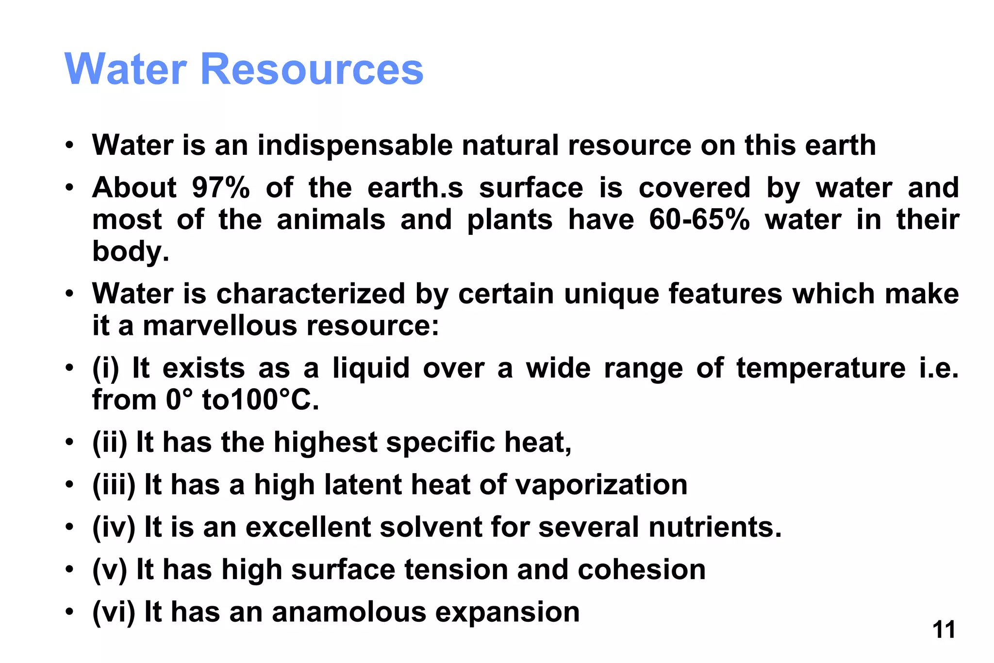 11
Water Resources
• Water is an indispensable natural resource on this earth
• About 97% of the earth.s surface is covered by water and
most of the animals and plants have 60-65% water in their
body.
• Water is characterized by certain unique features which make
it a marvellous resource:
• (i) It exists as a liquid over a wide range of temperature i.e.
from 0° to100°C.
• (ii) It has the highest specific heat,
• (iii) It has a high latent heat of vaporization
• (iv) It is an excellent solvent for several nutrients.
• (v) It has high surface tension and cohesion
• (vi) It has an anamolous expansion
 