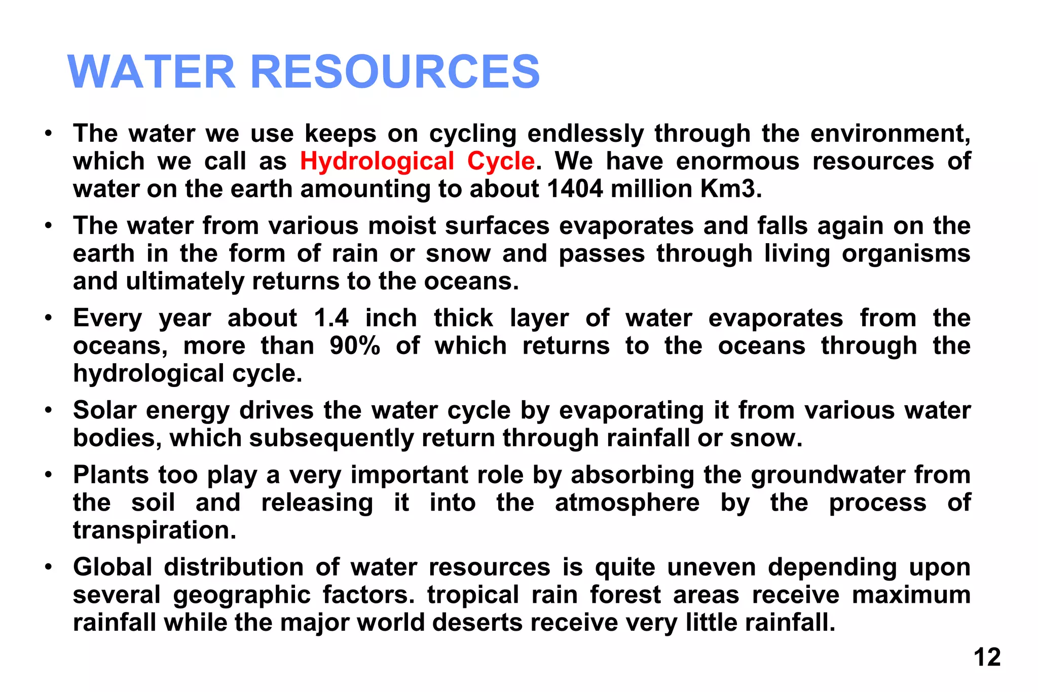 12
WATER RESOURCES
• The water we use keeps on cycling endlessly through the environment,
which we call as Hydrological Cycle. We have enormous resources of
water on the earth amounting to about 1404 million Km3.
• The water from various moist surfaces evaporates and falls again on the
earth in the form of rain or snow and passes through living organisms
and ultimately returns to the oceans.
• Every year about 1.4 inch thick layer of water evaporates from the
oceans, more than 90% of which returns to the oceans through the
hydrological cycle.
• Solar energy drives the water cycle by evaporating it from various water
bodies, which subsequently return through rainfall or snow.
• Plants too play a very important role by absorbing the groundwater from
the soil and releasing it into the atmosphere by the process of
transpiration.
• Global distribution of water resources is quite uneven depending upon
several geographic factors. tropical rain forest areas receive maximum
rainfall while the major world deserts receive very little rainfall.
 