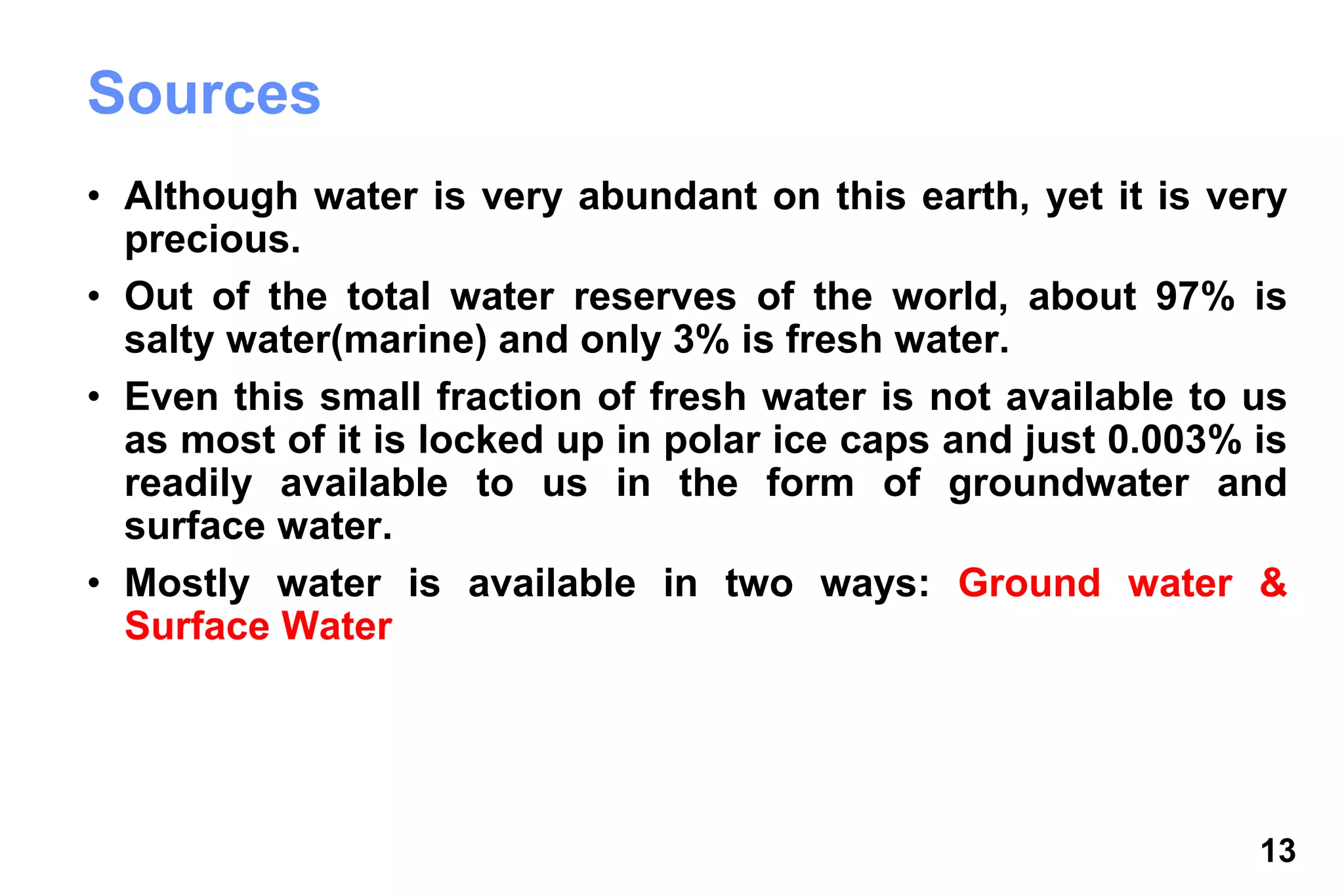 13
Sources
• Although water is very abundant on this earth, yet it is very
precious.
• Out of the total water reserves of the world, about 97% is
salty water(marine) and only 3% is fresh water.
• Even this small fraction of fresh water is not available to us
as most of it is locked up in polar ice caps and just 0.003% is
readily available to us in the form of groundwater and
surface water.
• Mostly water is available in two ways: Ground water &
Surface Water
 