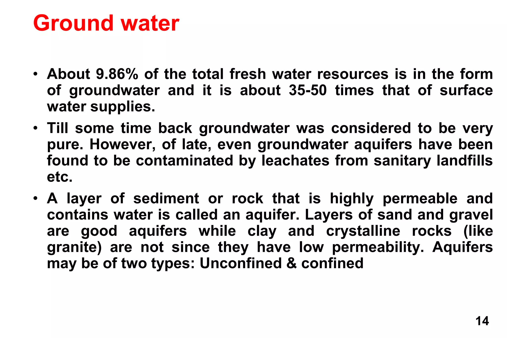 14
Ground water
• About 9.86% of the total fresh water resources is in the form
of groundwater and it is about 35-50 times that of surface
water supplies.
• Till some time back groundwater was considered to be very
pure. However, of late, even groundwater aquifers have been
found to be contaminated by leachates from sanitary landfills
etc.
• A layer of sediment or rock that is highly permeable and
contains water is called an aquifer. Layers of sand and gravel
are good aquifers while clay and crystalline rocks (like
granite) are not since they have low permeability. Aquifers
may be of two types: Unconfined & confined
 