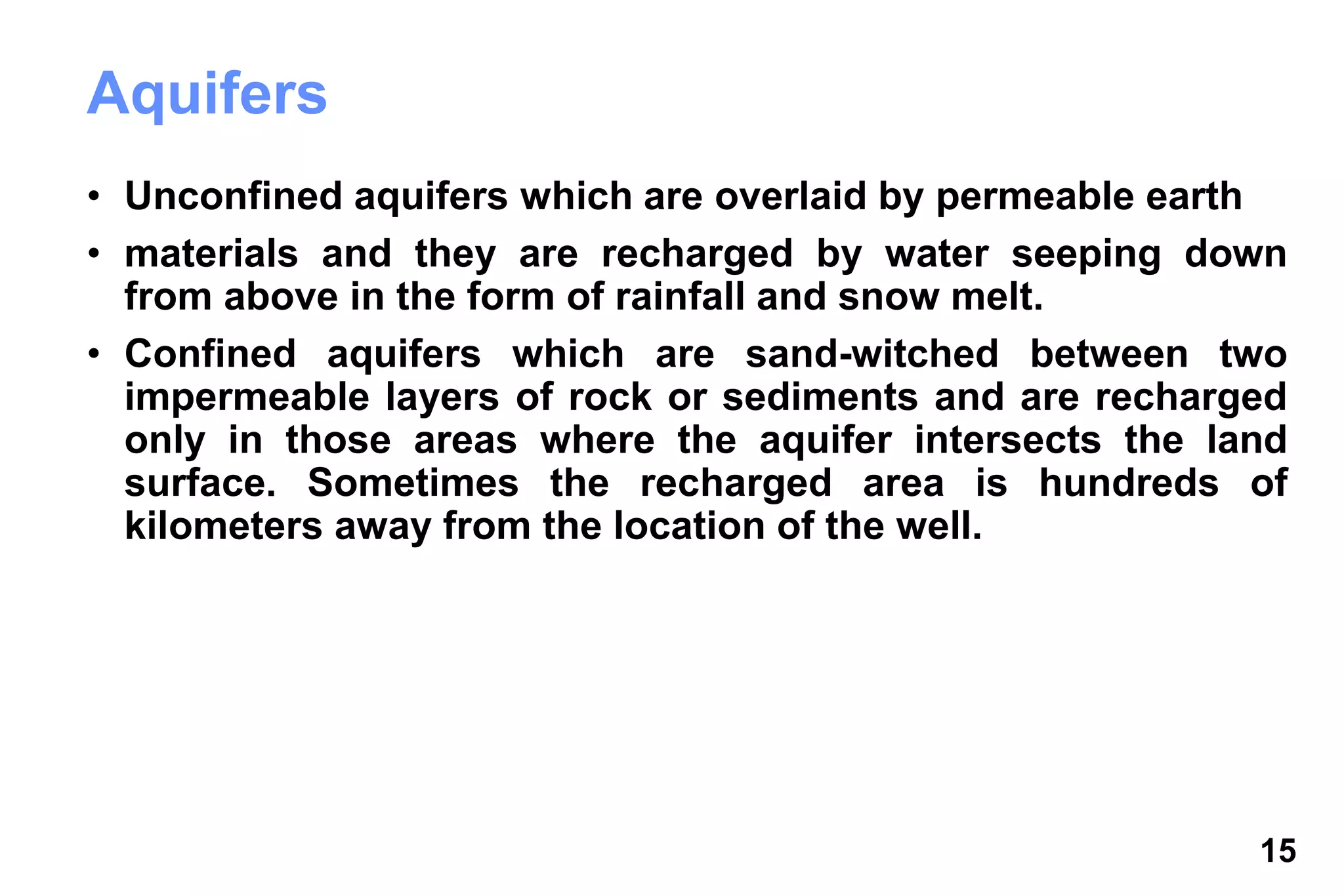 15
Aquifers
• Unconfined aquifers which are overlaid by permeable earth
• materials and they are recharged by water seeping down
from above in the form of rainfall and snow melt.
• Confined aquifers which are sand-witched between two
impermeable layers of rock or sediments and are recharged
only in those areas where the aquifer intersects the land
surface. Sometimes the recharged area is hundreds of
kilometers away from the location of the well.
 