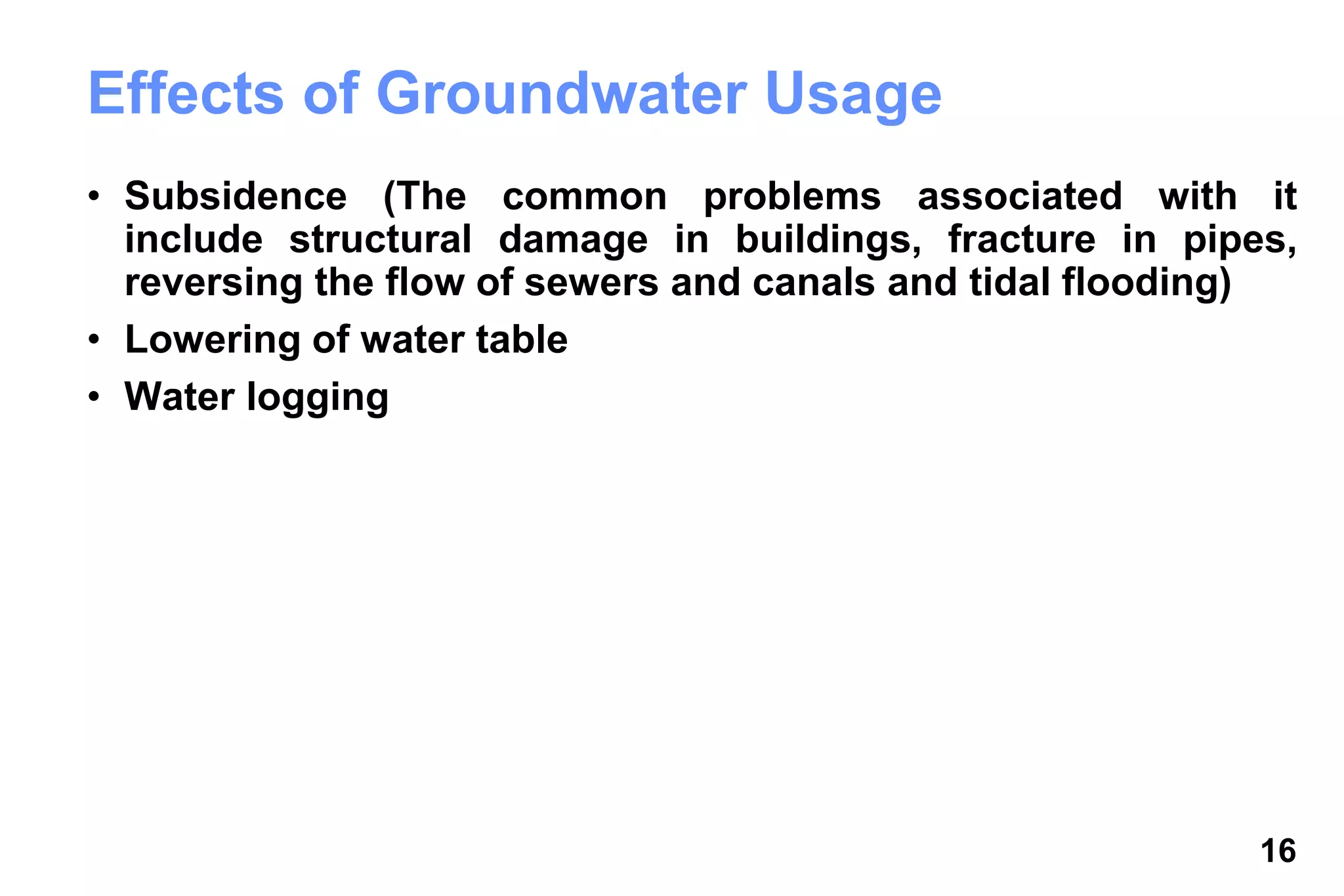 16
Effects of Groundwater Usage
• Subsidence (The common problems associated with it
include structural damage in buildings, fracture in pipes,
reversing the flow of sewers and canals and tidal flooding)
• Lowering of water table
• Water logging
 