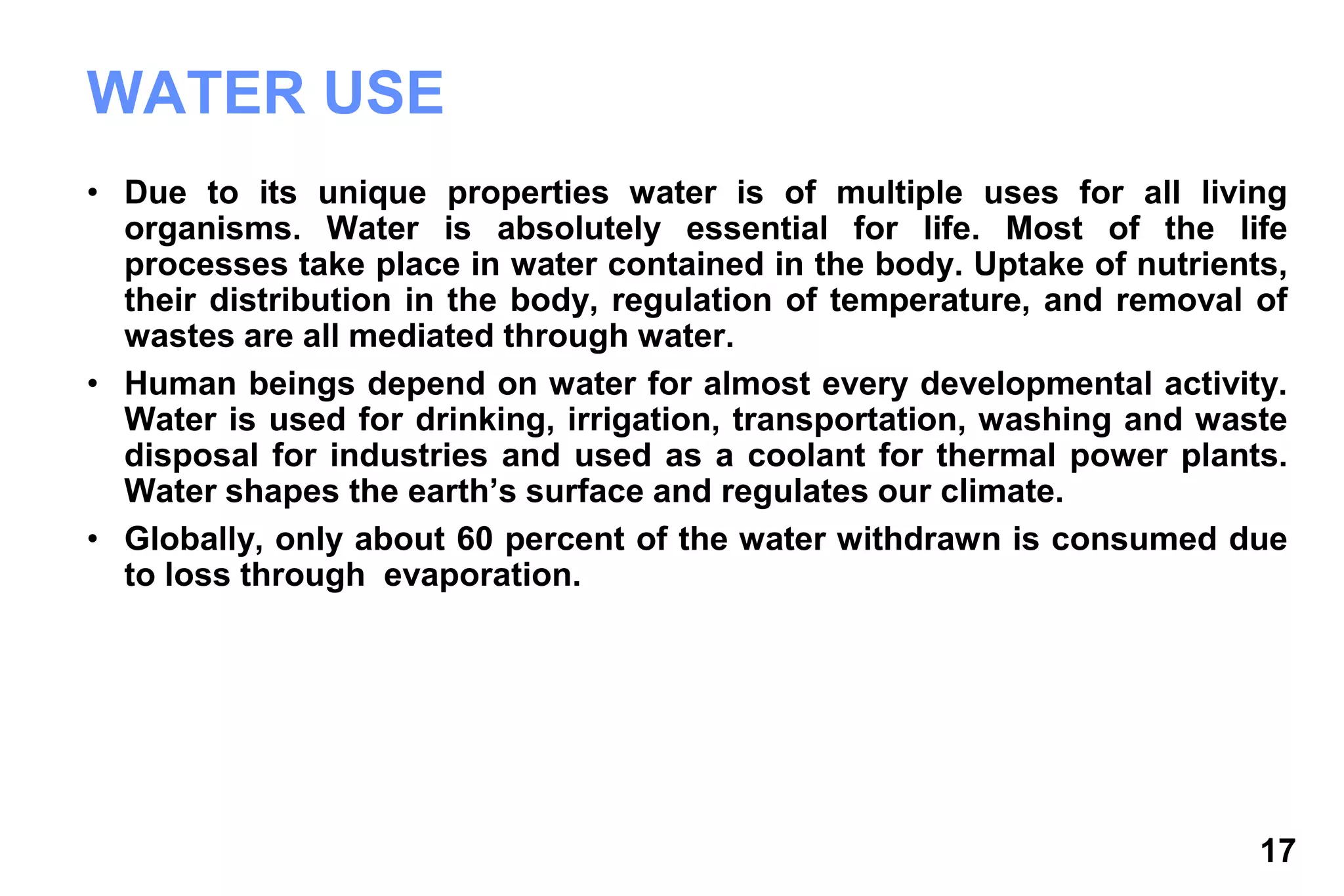17
WATER USE
• Due to its unique properties water is of multiple uses for all living
organisms. Water is absolutely essential for life. Most of the life
processes take place in water contained in the body. Uptake of nutrients,
their distribution in the body, regulation of temperature, and removal of
wastes are all mediated through water.
• Human beings depend on water for almost every developmental activity.
Water is used for drinking, irrigation, transportation, washing and waste
disposal for industries and used as a coolant for thermal power plants.
Water shapes the earth’s surface and regulates our climate.
• Globally, only about 60 percent of the water withdrawn is consumed due
to loss through evaporation.
 