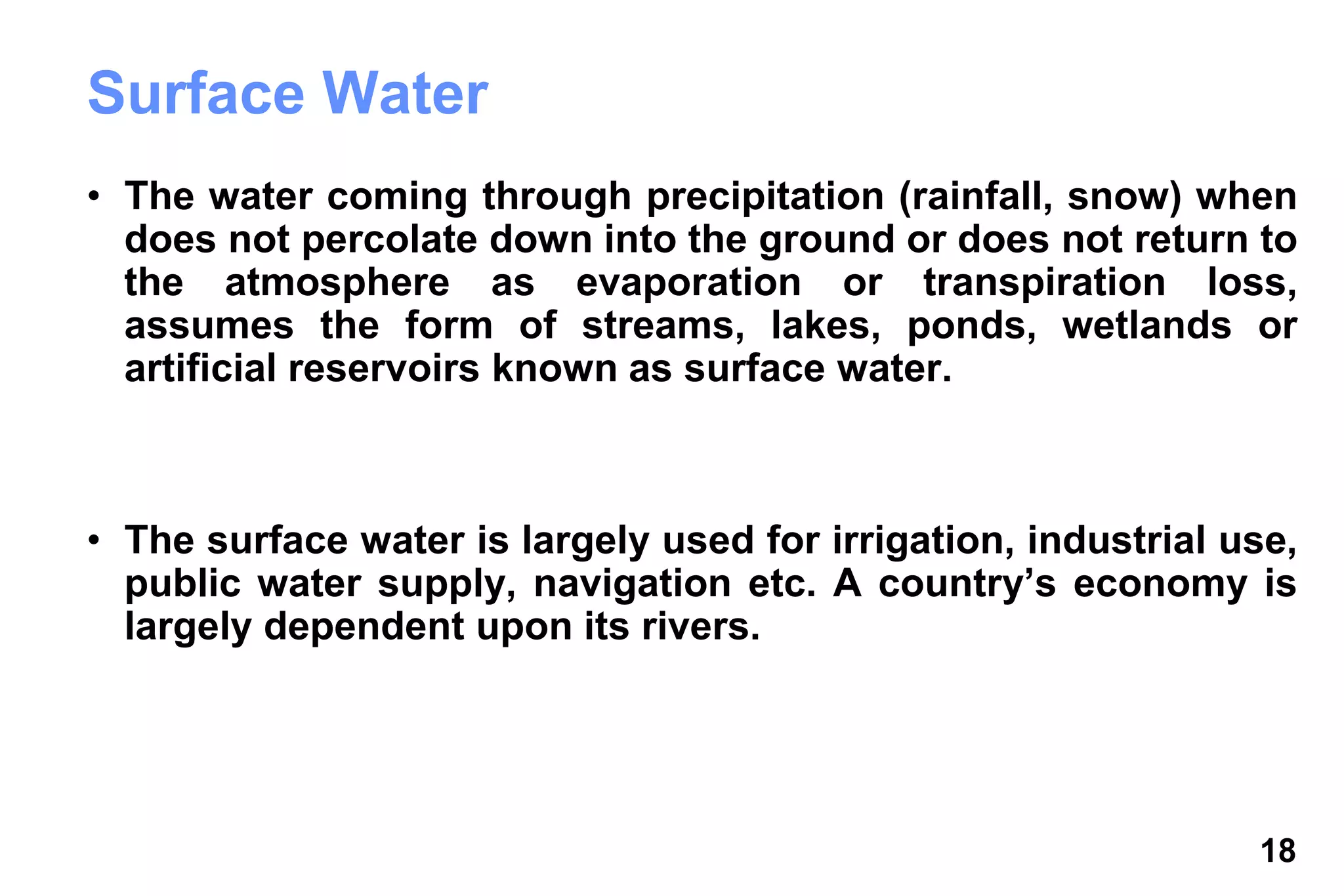 18
Surface Water
• The water coming through precipitation (rainfall, snow) when
does not percolate down into the ground or does not return to
the atmosphere as evaporation or transpiration loss,
assumes the form of streams, lakes, ponds, wetlands or
artificial reservoirs known as surface water.
• The surface water is largely used for irrigation, industrial use,
public water supply, navigation etc. A country’s economy is
largely dependent upon its rivers.
 