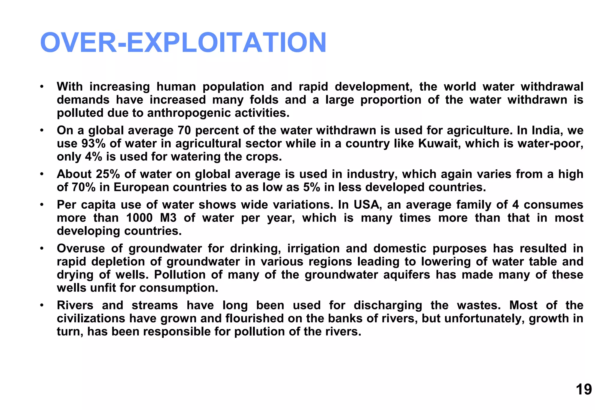 19
OVER-EXPLOITATION
• With increasing human population and rapid development, the world water withdrawal
demands have increased many folds and a large proportion of the water withdrawn is
polluted due to anthropogenic activities.
• On a global average 70 percent of the water withdrawn is used for agriculture. In India, we
use 93% of water in agricultural sector while in a country like Kuwait, which is water-poor,
only 4% is used for watering the crops.
• About 25% of water on global average is used in industry, which again varies from a high
of 70% in European countries to as low as 5% in less developed countries.
• Per capita use of water shows wide variations. In USA, an average family of 4 consumes
more than 1000 M3 of water per year, which is many times more than that in most
developing countries.
• Overuse of groundwater for drinking, irrigation and domestic purposes has resulted in
rapid depletion of groundwater in various regions leading to lowering of water table and
drying of wells. Pollution of many of the groundwater aquifers has made many of these
wells unfit for consumption.
• Rivers and streams have long been used for discharging the wastes. Most of the
civilizations have grown and flourished on the banks of rivers, but unfortunately, growth in
turn, has been responsible for pollution of the rivers.
 