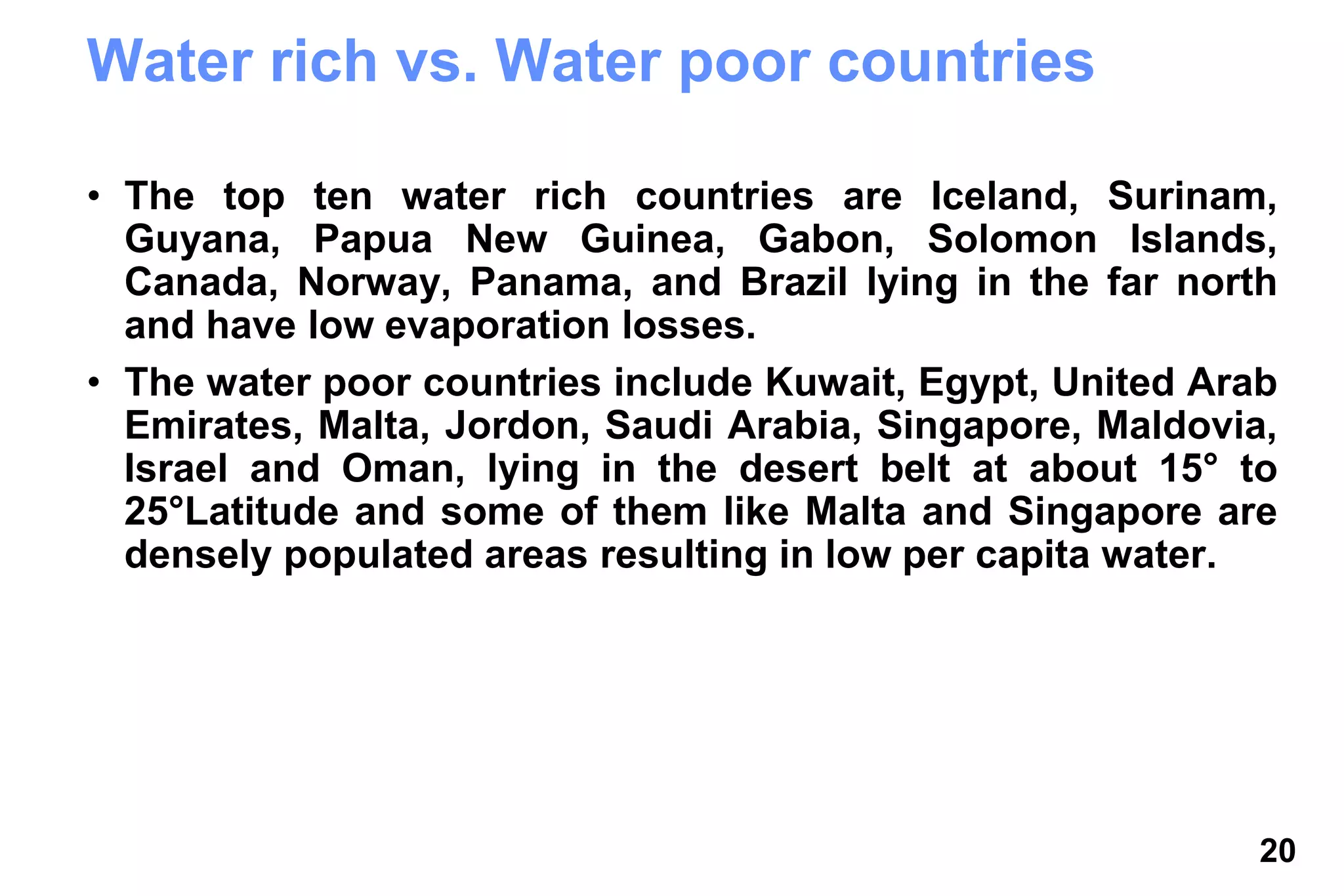 20
Water rich vs. Water poor countries
• The top ten water rich countries are Iceland, Surinam,
Guyana, Papua New Guinea, Gabon, Solomon Islands,
Canada, Norway, Panama, and Brazil lying in the far north
and have low evaporation losses.
• The water poor countries include Kuwait, Egypt, United Arab
Emirates, Malta, Jordon, Saudi Arabia, Singapore, Maldovia,
Israel and Oman, lying in the desert belt at about 15° to
25°Latitude and some of them like Malta and Singapore are
densely populated areas resulting in low per capita water.
 