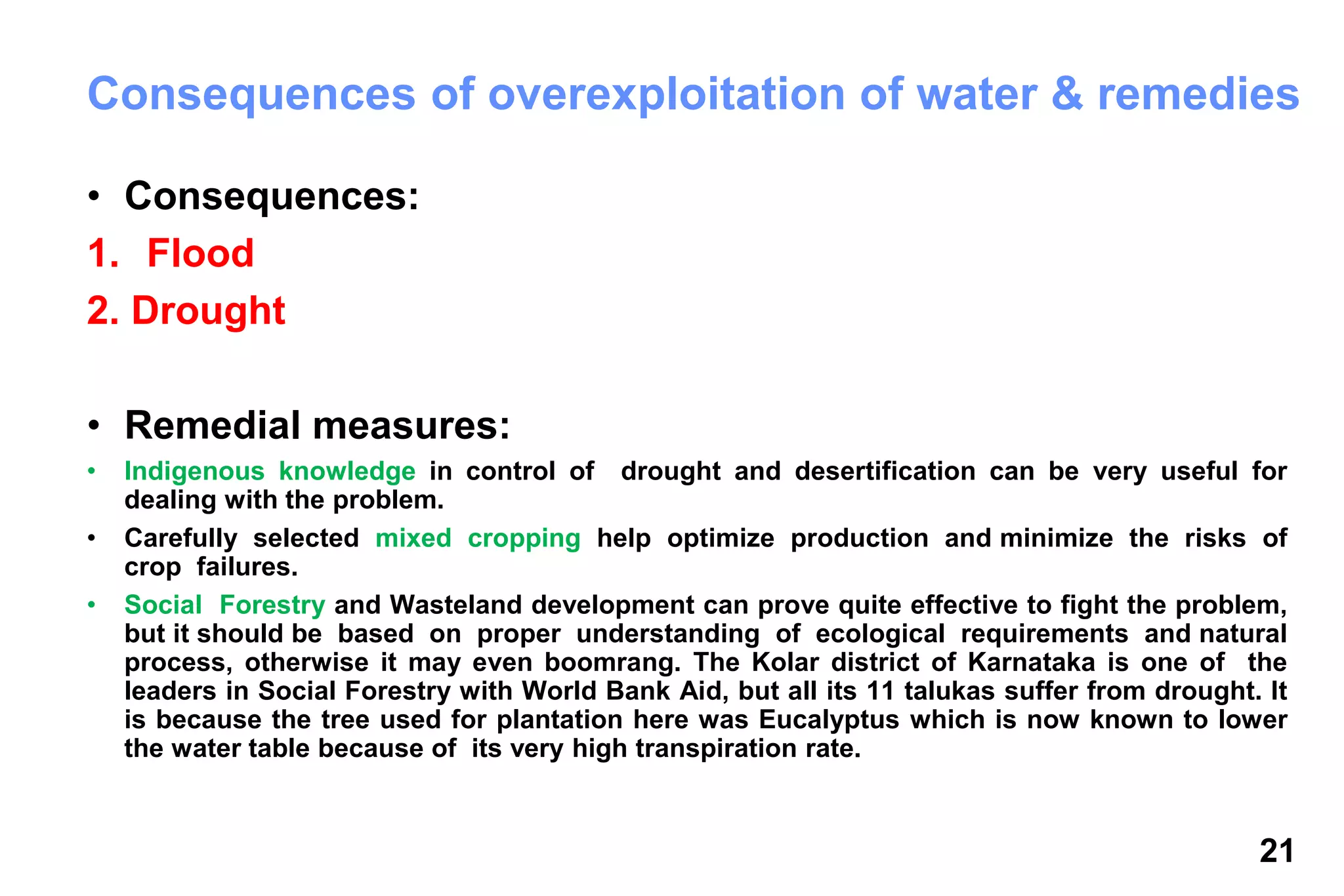 21
Consequences of overexploitation of water & remedies
• Consequences:
1. Flood
2. Drought
• Remedial measures:
• Indigenous knowledge in control of drought and desertification can be very useful for
dealing with the problem.
• Carefully selected mixed cropping help optimize production and minimize the risks of
crop failures.
• Social Forestry and Wasteland development can prove quite effective to fight the problem,
but it should be based on proper understanding of ecological requirements and natural
process, otherwise it may even boomrang. The Kolar district of Karnataka is one of the
leaders in Social Forestry with World Bank Aid, but all its 11 talukas suffer from drought. It
is because the tree used for plantation here was Eucalyptus which is now known to lower
the water table because of its very high transpiration rate.
 