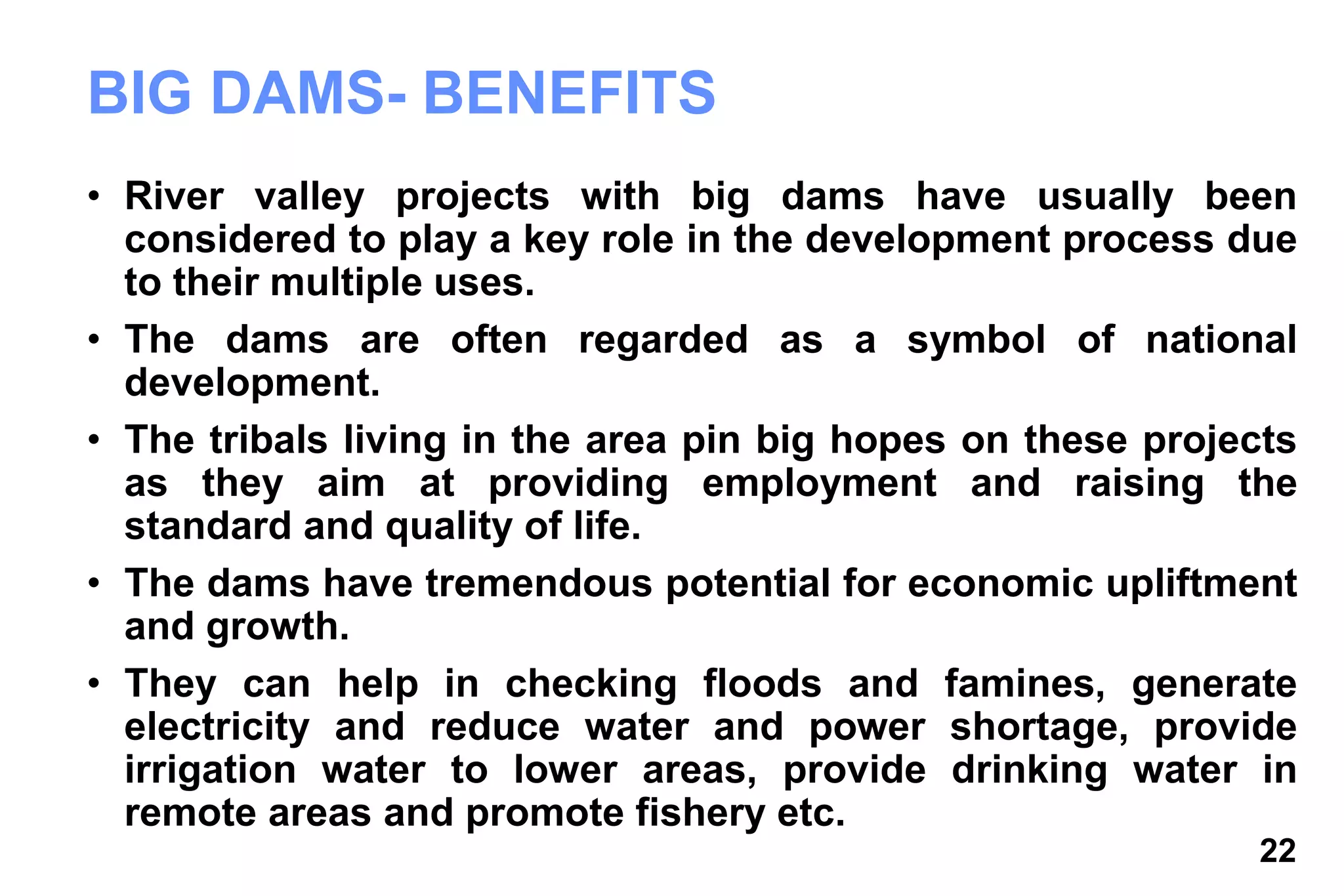 22
BIG DAMS- BENEFITS
• River valley projects with big dams have usually been
considered to play a key role in the development process due
to their multiple uses.
• The dams are often regarded as a symbol of national
development.
• The tribals living in the area pin big hopes on these projects
as they aim at providing employment and raising the
standard and quality of life.
• The dams have tremendous potential for economic upliftment
and growth.
• They can help in checking floods and famines, generate
electricity and reduce water and power shortage, provide
irrigation water to lower areas, provide drinking water in
remote areas and promote fishery etc.
 