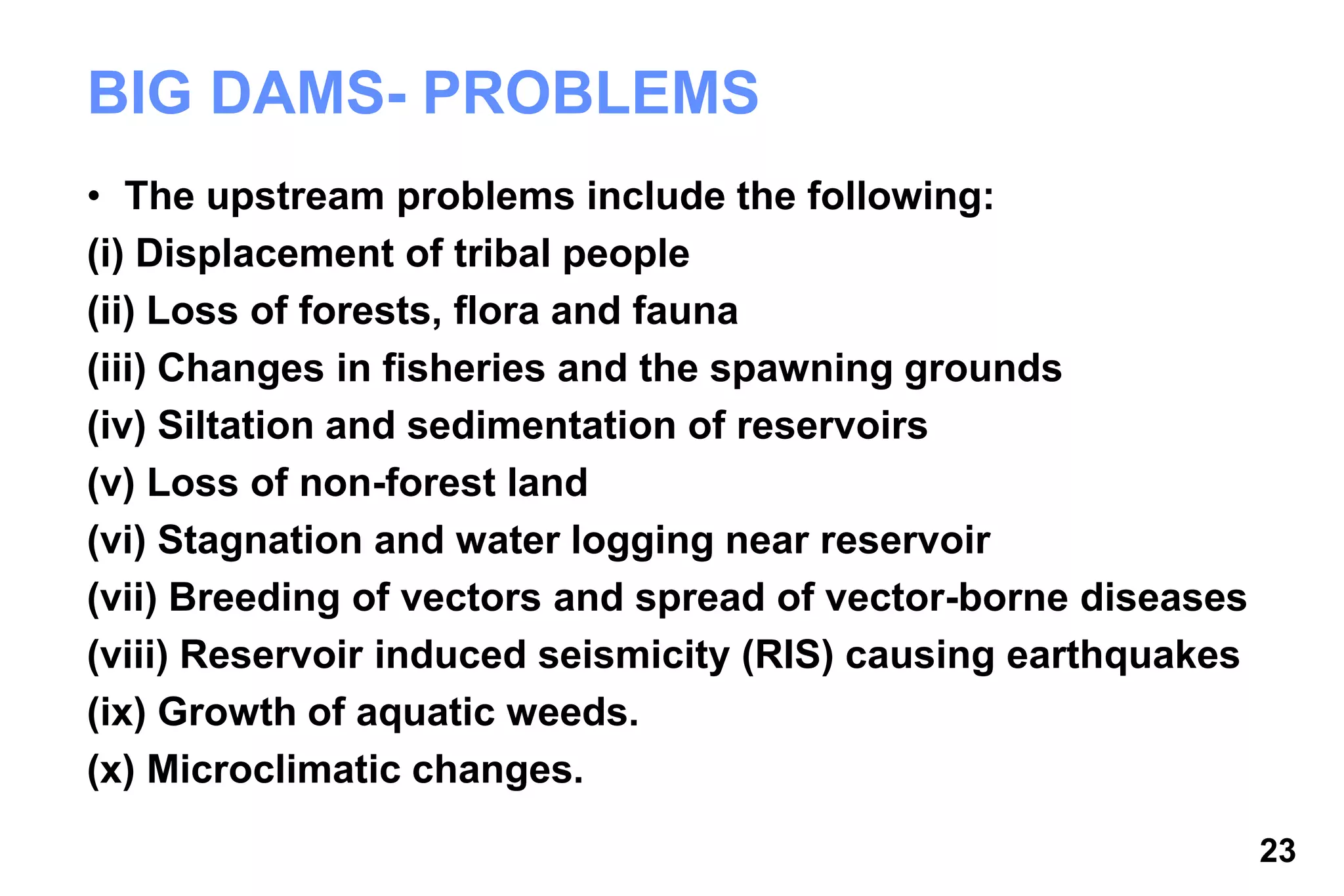 23
BIG DAMS- PROBLEMS
• The upstream problems include the following:
(i) Displacement of tribal people
(ii) Loss of forests, flora and fauna
(iii) Changes in fisheries and the spawning grounds
(iv) Siltation and sedimentation of reservoirs
(v) Loss of non-forest land
(vi) Stagnation and water logging near reservoir
(vii) Breeding of vectors and spread of vector-borne diseases
(viii) Reservoir induced seismicity (RIS) causing earthquakes
(ix) Growth of aquatic weeds.
(x) Microclimatic changes.
 
