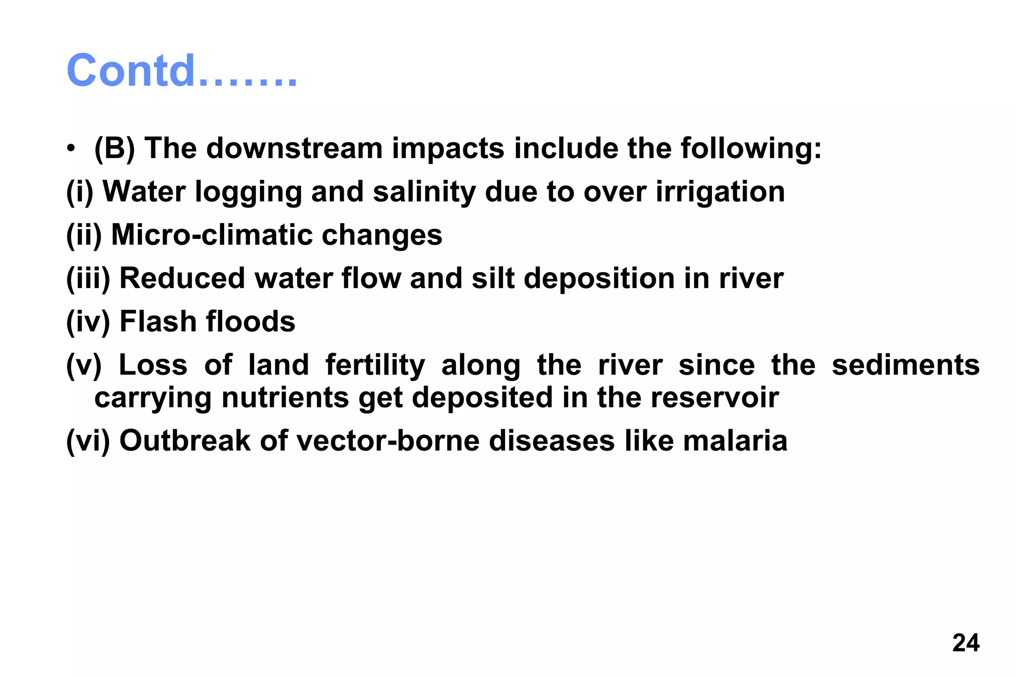 24
Contd…….
• (B) The downstream impacts include the following:
(i) Water logging and salinity due to over irrigation
(ii) Micro-climatic changes
(iii) Reduced water flow and silt deposition in river
(iv) Flash floods
(v) Loss of land fertility along the river since the sediments
carrying nutrients get deposited in the reservoir
(vi) Outbreak of vector-borne diseases like malaria
 