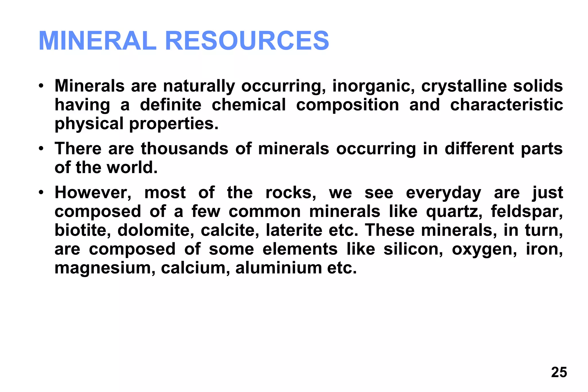 25
MINERAL RESOURCES
• Minerals are naturally occurring, inorganic, crystalline solids
having a definite chemical composition and characteristic
physical properties.
• There are thousands of minerals occurring in different parts
of the world.
• However, most of the rocks, we see everyday are just
composed of a few common minerals like quartz, feldspar,
biotite, dolomite, calcite, laterite etc. These minerals, in turn,
are composed of some elements like silicon, oxygen, iron,
magnesium, calcium, aluminium etc.
 
