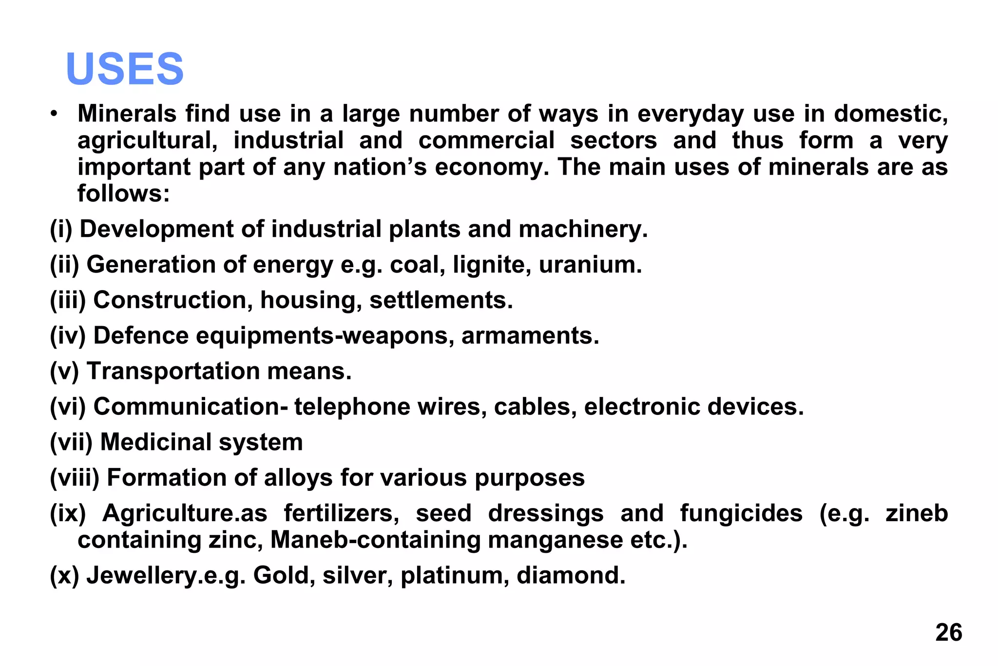26
USES
• Minerals find use in a large number of ways in everyday use in domestic,
agricultural, industrial and commercial sectors and thus form a very
important part of any nation’s economy. The main uses of minerals are as
follows:
(i) Development of industrial plants and machinery.
(ii) Generation of energy e.g. coal, lignite, uranium.
(iii) Construction, housing, settlements.
(iv) Defence equipments-weapons, armaments.
(v) Transportation means.
(vi) Communication- telephone wires, cables, electronic devices.
(vii) Medicinal system
(viii) Formation of alloys for various purposes
(ix) Agriculture.as fertilizers, seed dressings and fungicides (e.g. zineb
containing zinc, Maneb-containing manganese etc.).
(x) Jewellery.e.g. Gold, silver, platinum, diamond.
 