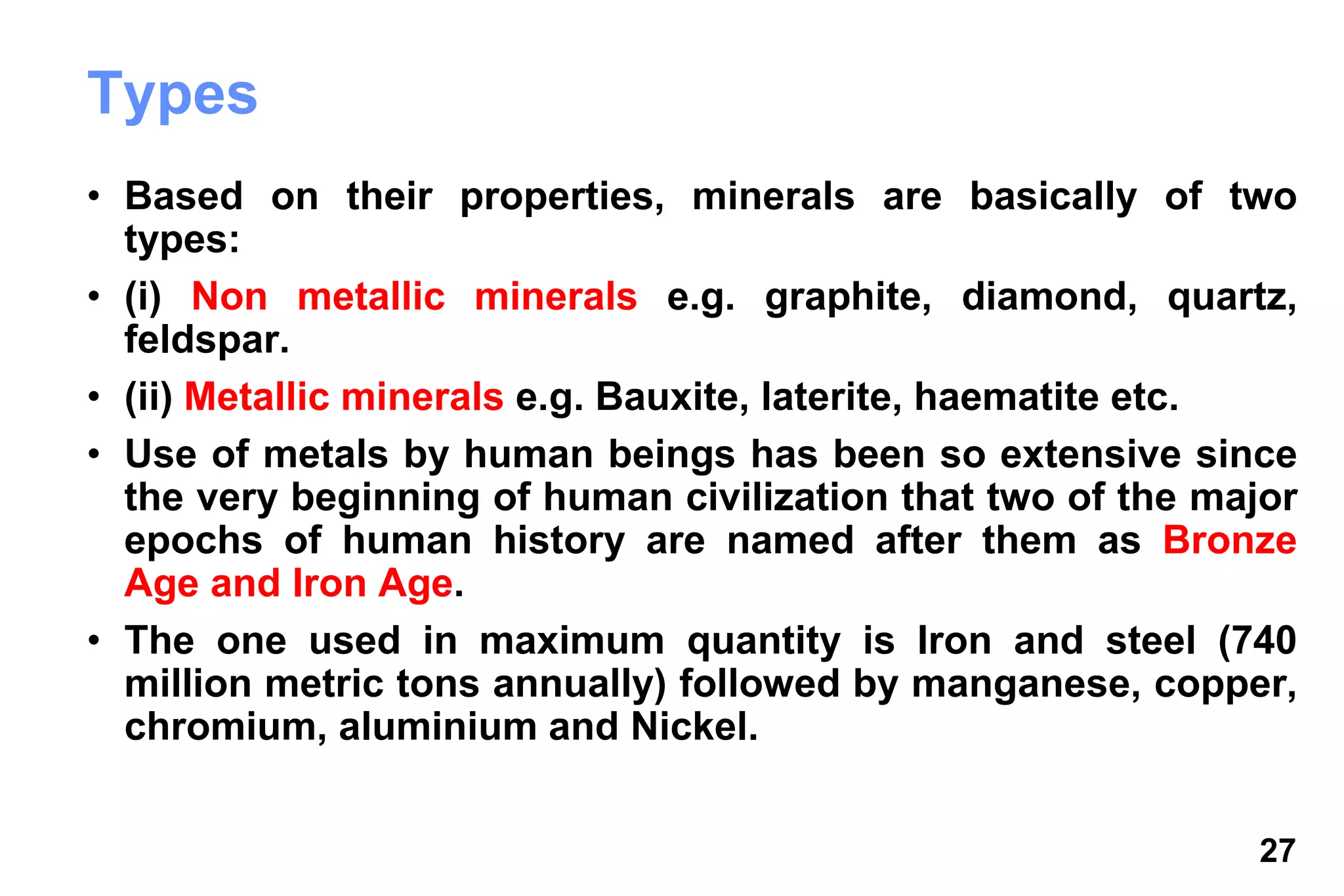 27
Types
• Based on their properties, minerals are basically of two
types:
• (i) Non metallic minerals e.g. graphite, diamond, quartz,
feldspar.
• (ii) Metallic minerals e.g. Bauxite, laterite, haematite etc.
• Use of metals by human beings has been so extensive since
the very beginning of human civilization that two of the major
epochs of human history are named after them as Bronze
Age and Iron Age.
• The one used in maximum quantity is Iron and steel (740
million metric tons annually) followed by manganese, copper,
chromium, aluminium and Nickel.
 