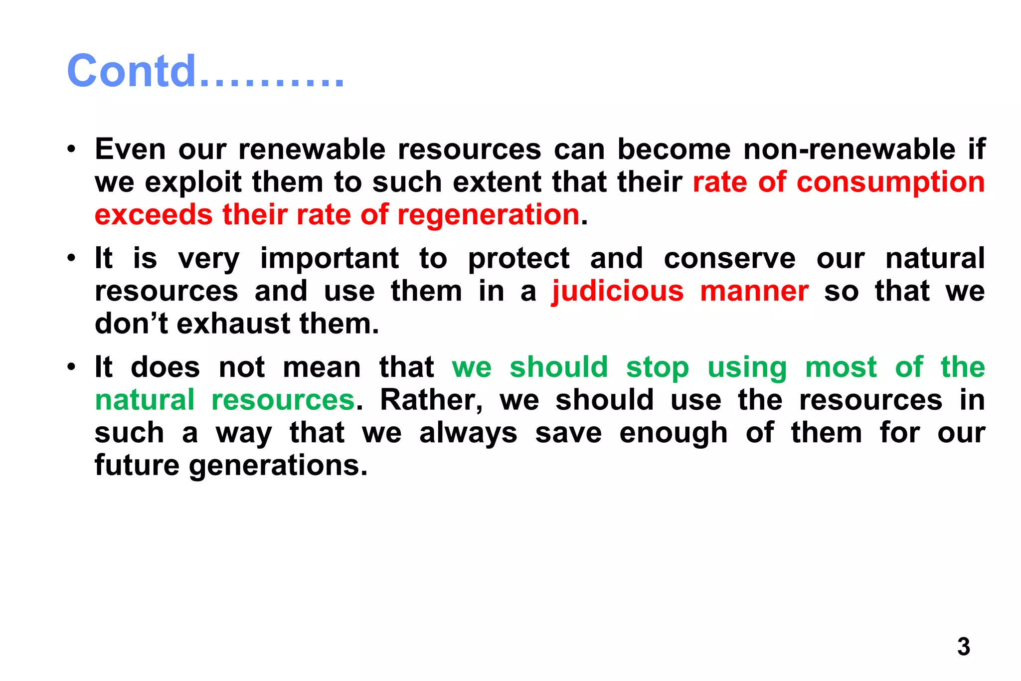 3
Contd……….
• Even our renewable resources can become non-renewable if
we exploit them to such extent that their rate of consumption
exceeds their rate of regeneration.
• It is very important to protect and conserve our natural
resources and use them in a judicious manner so that we
don’t exhaust them.
• It does not mean that we should stop using most of the
natural resources. Rather, we should use the resources in
such a way that we always save enough of them for our
future generations.
 