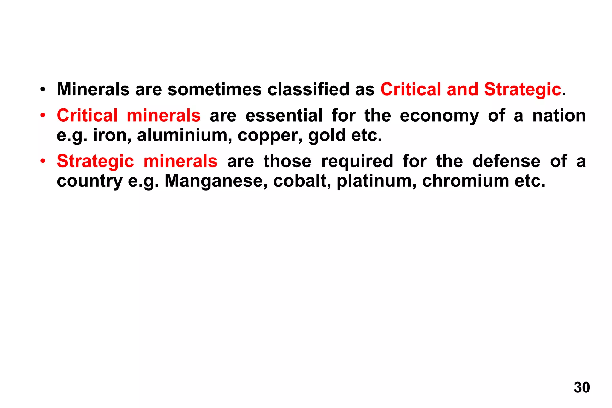 30
• Minerals are sometimes classified as Critical and Strategic.
• Critical minerals are essential for the economy of a nation
e.g. iron, aluminium, copper, gold etc.
• Strategic minerals are those required for the defense of a
country e.g. Manganese, cobalt, platinum, chromium etc.
 