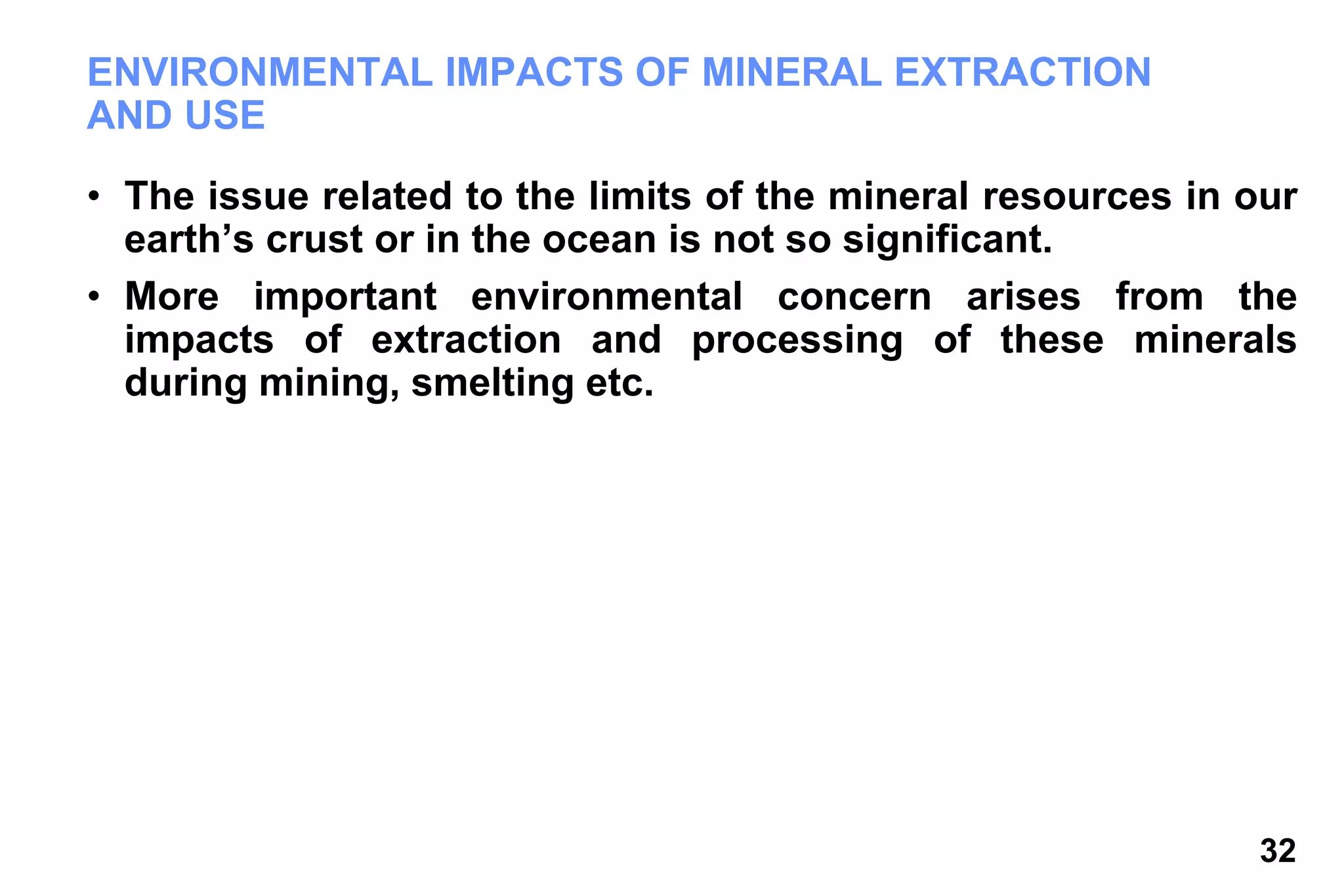 32
ENVIRONMENTAL IMPACTS OF MINERAL EXTRACTION
AND USE
• The issue related to the limits of the mineral resources in our
earth’s crust or in the ocean is not so significant.
• More important environmental concern arises from the
impacts of extraction and processing of these minerals
during mining, smelting etc.
 