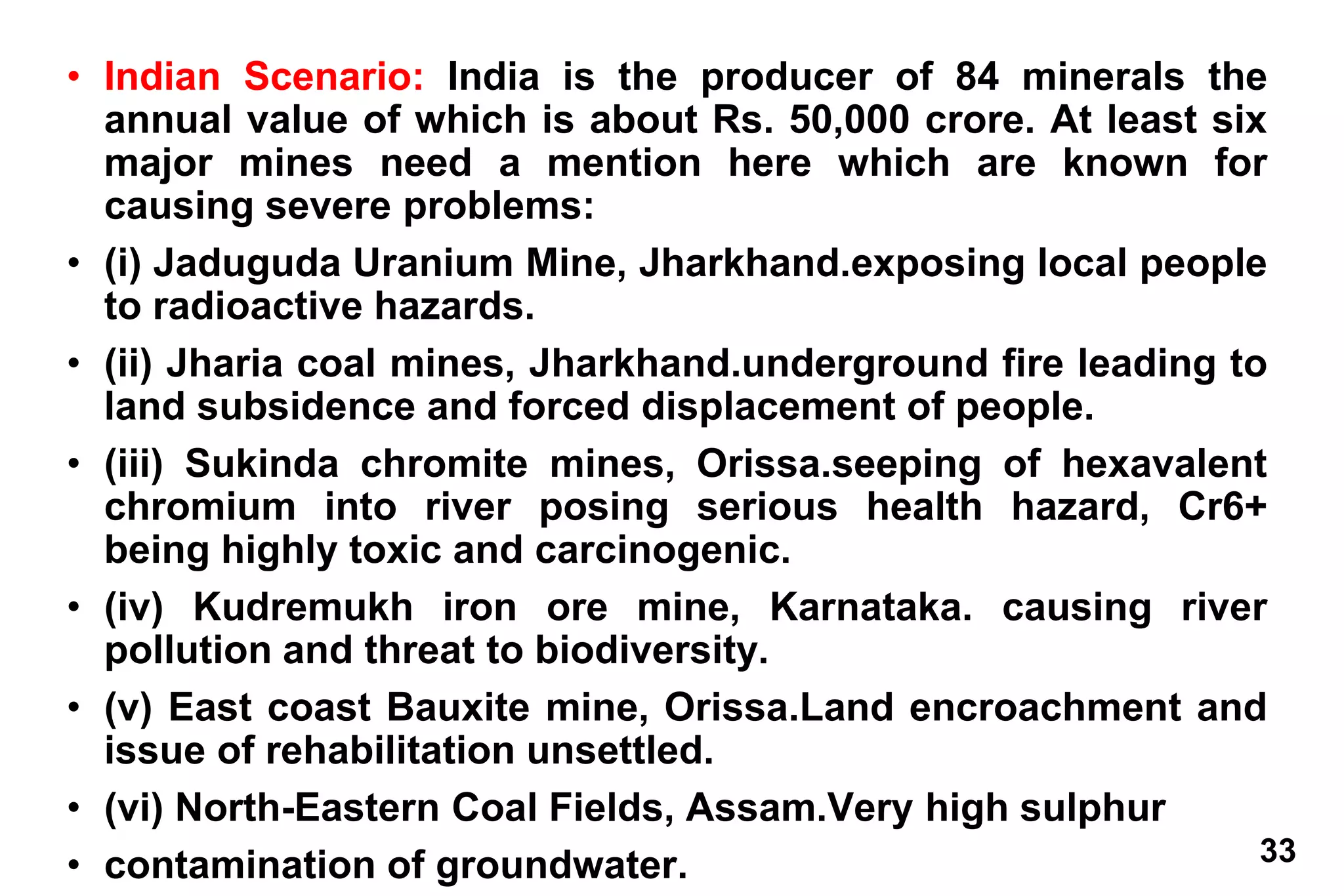 33
• Indian Scenario: India is the producer of 84 minerals the
annual value of which is about Rs. 50,000 crore. At least six
major mines need a mention here which are known for
causing severe problems:
• (i) Jaduguda Uranium Mine, Jharkhand.exposing local people
to radioactive hazards.
• (ii) Jharia coal mines, Jharkhand.underground fire leading to
land subsidence and forced displacement of people.
• (iii) Sukinda chromite mines, Orissa.seeping of hexavalent
chromium into river posing serious health hazard, Cr6+
being highly toxic and carcinogenic.
• (iv) Kudremukh iron ore mine, Karnataka. causing river
pollution and threat to biodiversity.
• (v) East coast Bauxite mine, Orissa.Land encroachment and
issue of rehabilitation unsettled.
• (vi) North-Eastern Coal Fields, Assam.Very high sulphur
• contamination of groundwater.
 