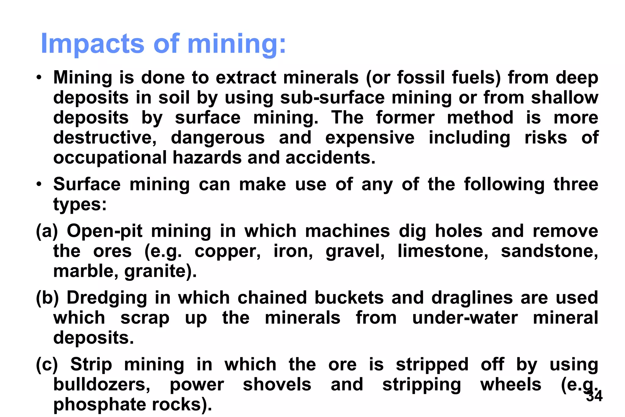 34
Impacts of mining:
• Mining is done to extract minerals (or fossil fuels) from deep
deposits in soil by using sub-surface mining or from shallow
deposits by surface mining. The former method is more
destructive, dangerous and expensive including risks of
occupational hazards and accidents.
• Surface mining can make use of any of the following three
types:
(a) Open-pit mining in which machines dig holes and remove
the ores (e.g. copper, iron, gravel, limestone, sandstone,
marble, granite).
(b) Dredging in which chained buckets and draglines are used
which scrap up the minerals from under-water mineral
deposits.
(c) Strip mining in which the ore is stripped off by using
bulldozers, power shovels and stripping wheels (e.g.
phosphate rocks).
 