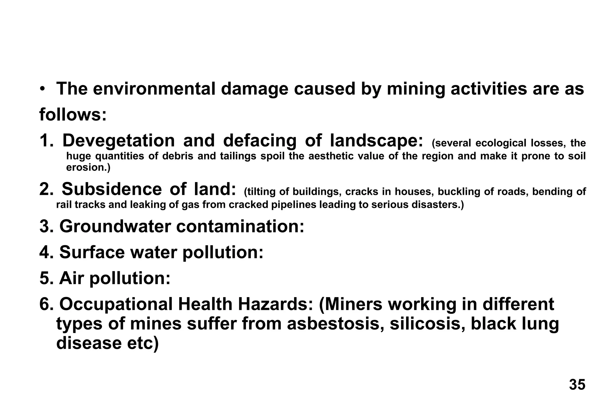 35
• The environmental damage caused by mining activities are as
follows:
1. Devegetation and defacing of landscape: (several ecological losses, the
huge quantities of debris and tailings spoil the aesthetic value of the region and make it prone to soil
erosion.)
2. Subsidence of land: (tilting of buildings, cracks in houses, buckling of roads, bending of
rail tracks and leaking of gas from cracked pipelines leading to serious disasters.)
3. Groundwater contamination:
4. Surface water pollution:
5. Air pollution:
6. Occupational Health Hazards: (Miners working in different
types of mines suffer from asbestosis, silicosis, black lung
disease etc)
 
