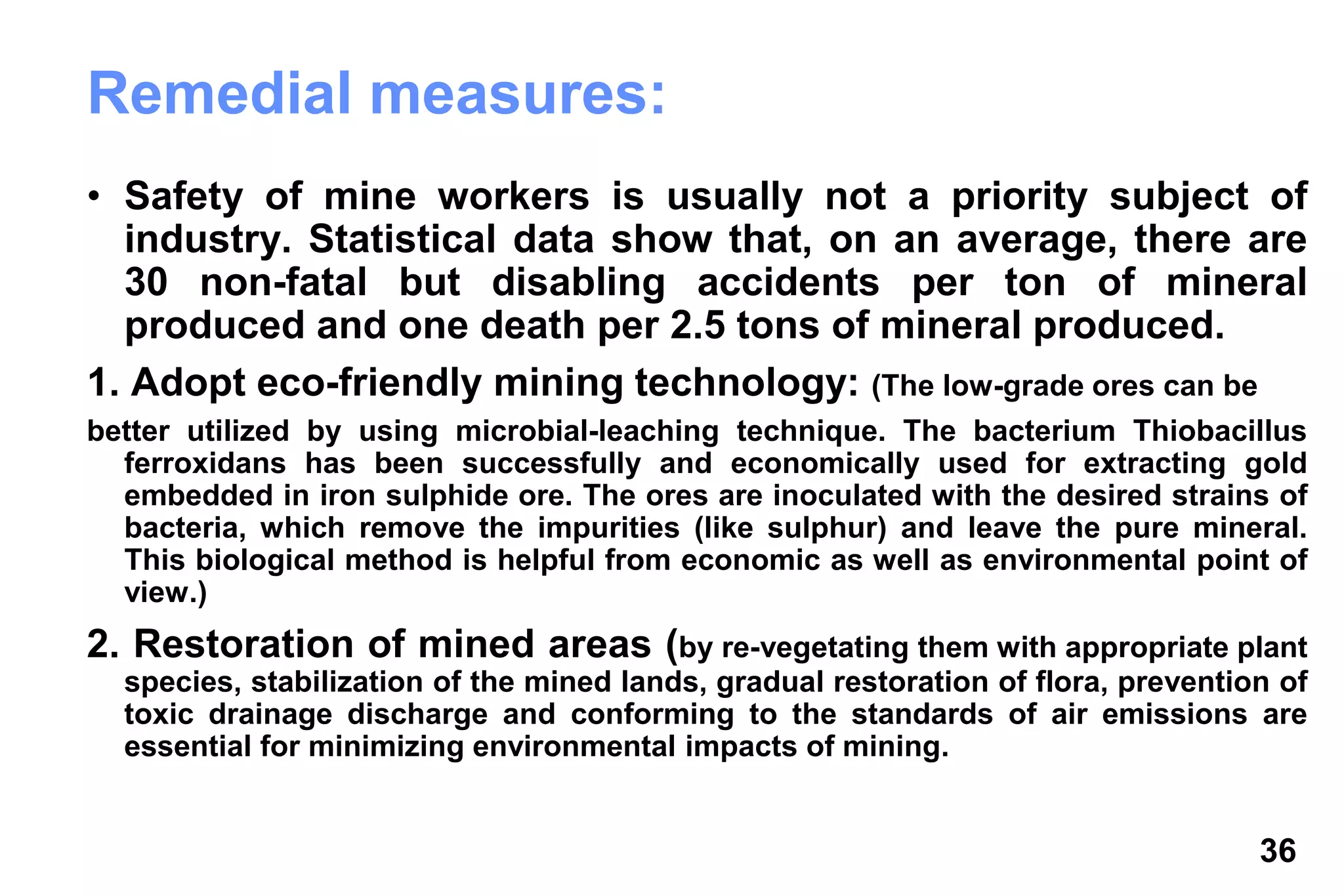 36
Remedial measures:
• Safety of mine workers is usually not a priority subject of
industry. Statistical data show that, on an average, there are
30 non-fatal but disabling accidents per ton of mineral
produced and one death per 2.5 tons of mineral produced.
1. Adopt eco-friendly mining technology: (The low-grade ores can be
better utilized by using microbial-leaching technique. The bacterium Thiobacillus
ferroxidans has been successfully and economically used for extracting gold
embedded in iron sulphide ore. The ores are inoculated with the desired strains of
bacteria, which remove the impurities (like sulphur) and leave the pure mineral.
This biological method is helpful from economic as well as environmental point of
view.)
2. Restoration of mined areas (by re-vegetating them with appropriate plant
species, stabilization of the mined lands, gradual restoration of flora, prevention of
toxic drainage discharge and conforming to the standards of air emissions are
essential for minimizing environmental impacts of mining.
 