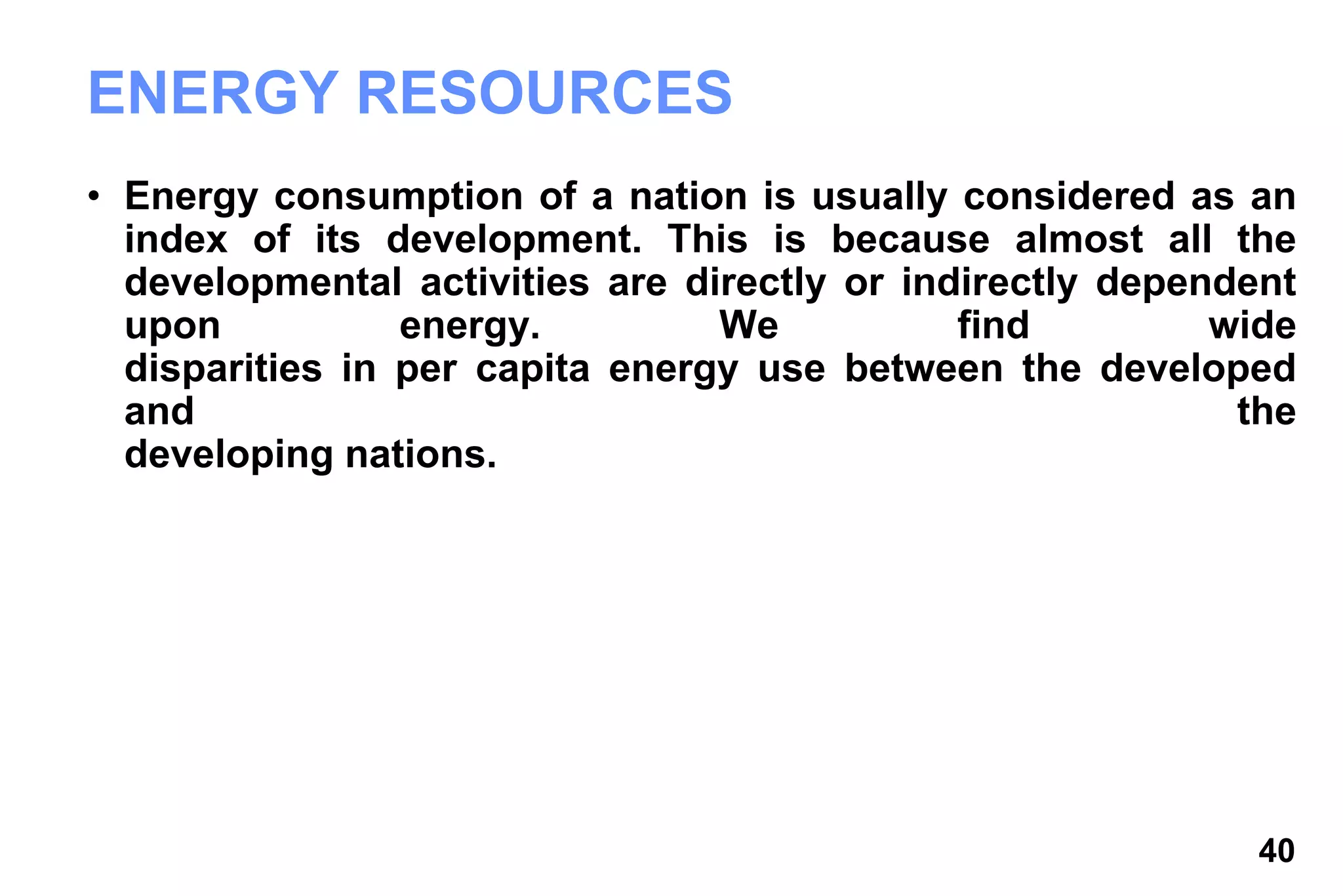 40
ENERGY RESOURCES
• Energy consumption of a nation is usually considered as an
index of its development. This is because almost all the
developmental activities are directly or indirectly dependent
upon energy. We find wide
disparities in per capita energy use between the developed
and the
developing nations.
 