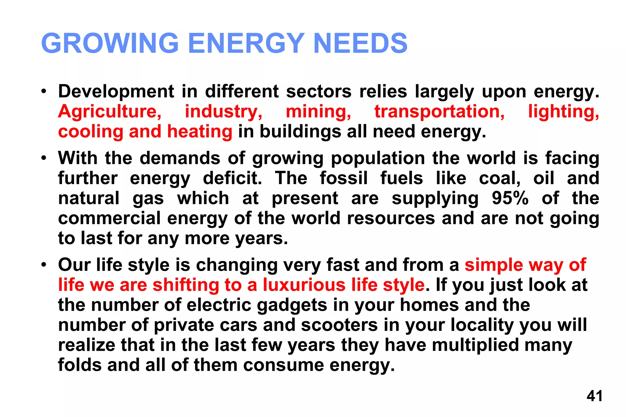 41
GROWING ENERGY NEEDS
• Development in different sectors relies largely upon energy.
Agriculture, industry, mining, transportation, lighting,
cooling and heating in buildings all need energy.
• With the demands of growing population the world is facing
further energy deficit. The fossil fuels like coal, oil and
natural gas which at present are supplying 95% of the
commercial energy of the world resources and are not going
to last for any more years.
• Our life style is changing very fast and from a simple way of
life we are shifting to a luxurious life style. If you just look at
the number of electric gadgets in your homes and the
number of private cars and scooters in your locality you will
realize that in the last few years they have multiplied many
folds and all of them consume energy.
 