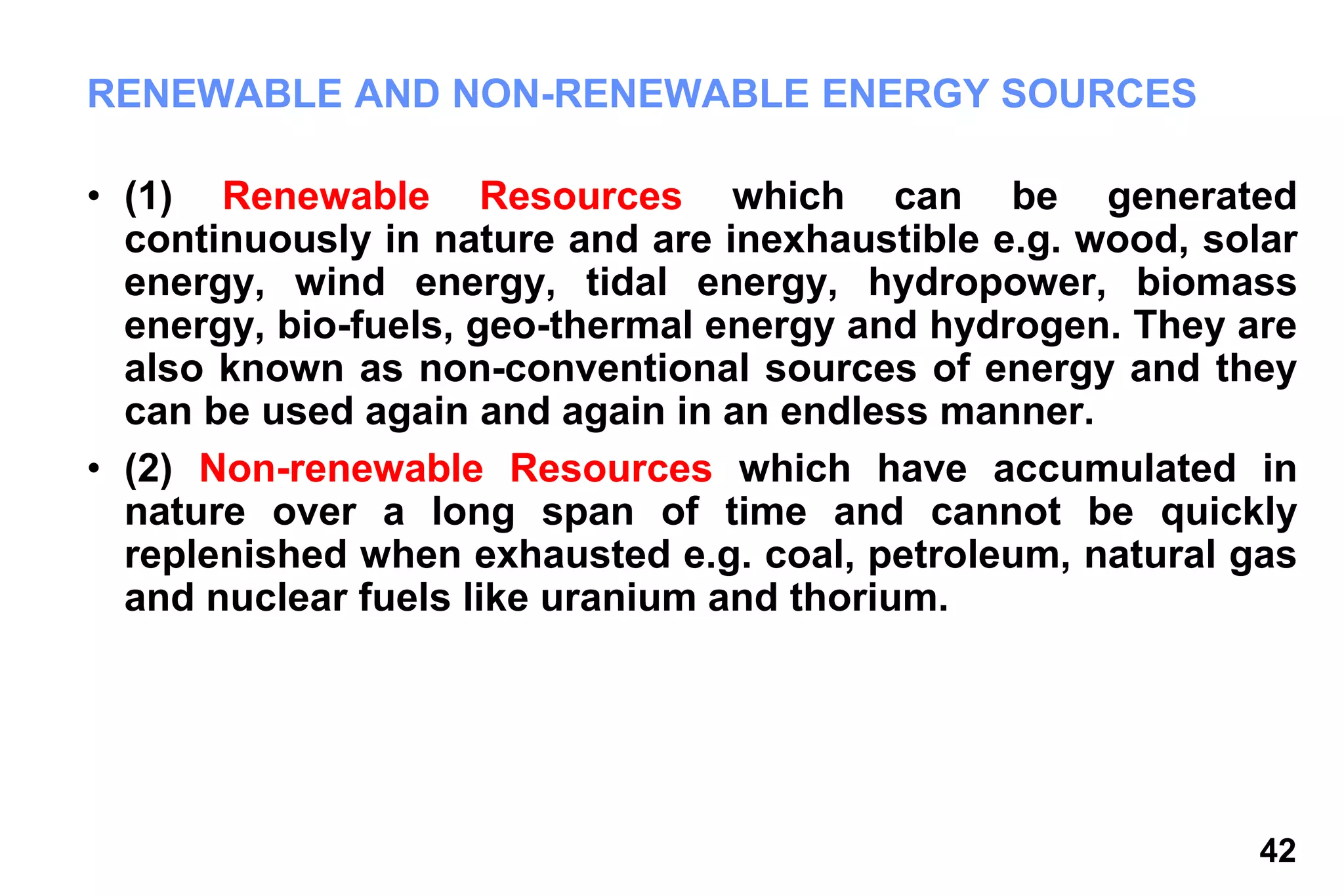 42
RENEWABLE AND NON-RENEWABLE ENERGY SOURCES
• (1) Renewable Resources which can be generated
continuously in nature and are inexhaustible e.g. wood, solar
energy, wind energy, tidal energy, hydropower, biomass
energy, bio-fuels, geo-thermal energy and hydrogen. They are
also known as non-conventional sources of energy and they
can be used again and again in an endless manner.
• (2) Non-renewable Resources which have accumulated in
nature over a long span of time and cannot be quickly
replenished when exhausted e.g. coal, petroleum, natural gas
and nuclear fuels like uranium and thorium.
 